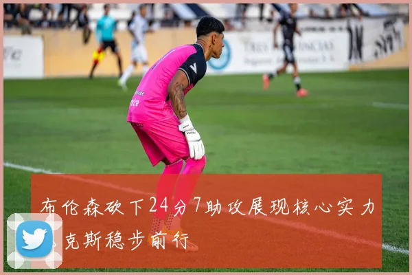 布伦森砍下24分7助攻展现核心实力尼克斯稳步前行